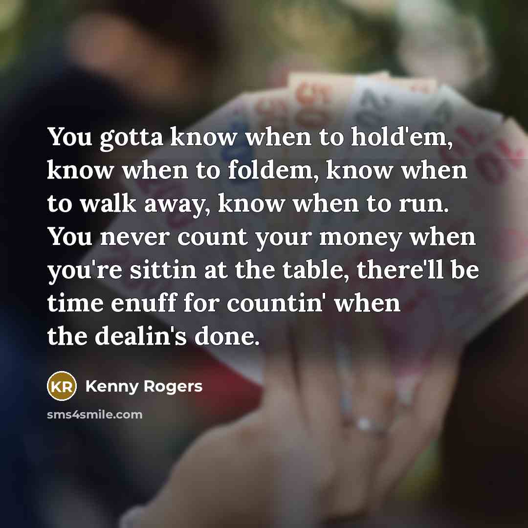 “You gotta know when to hold'em, know when to foldem, know when to walk away, know when to run. You never count your money when you're sittin at the table, there'll be time enuff for countin' when the dealin's done.” quote by Kenny Rogers