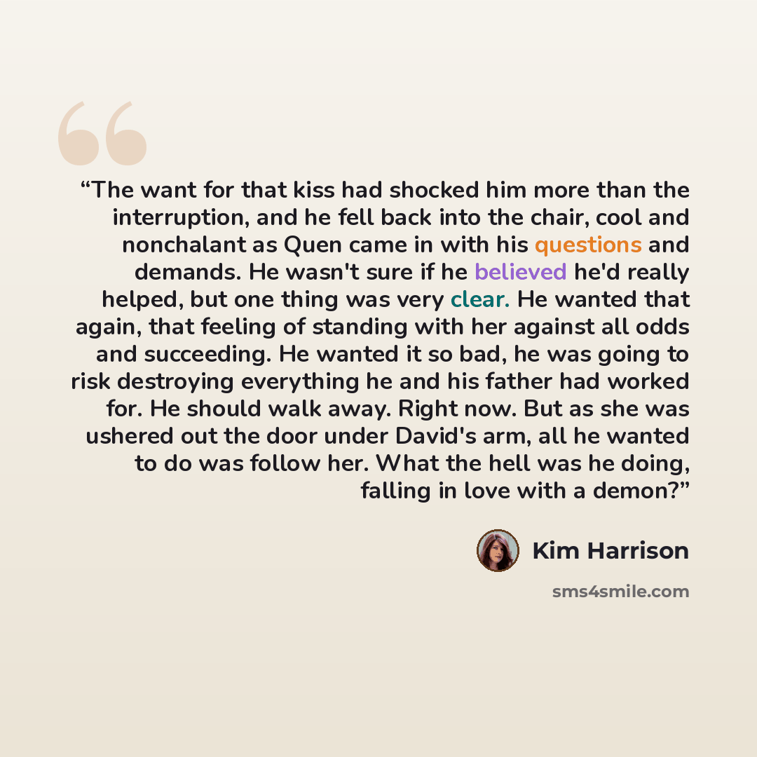 “The want for that kiss had shocked him more than the interruption, and he fell back into the chair, cool and nonchalant as Quen came in with his questions and demands. He wasn't sure if he believed he'd really helped, but one thing was very clear. He wanted that again, that feeling of standing…” quote by Kim Harrison