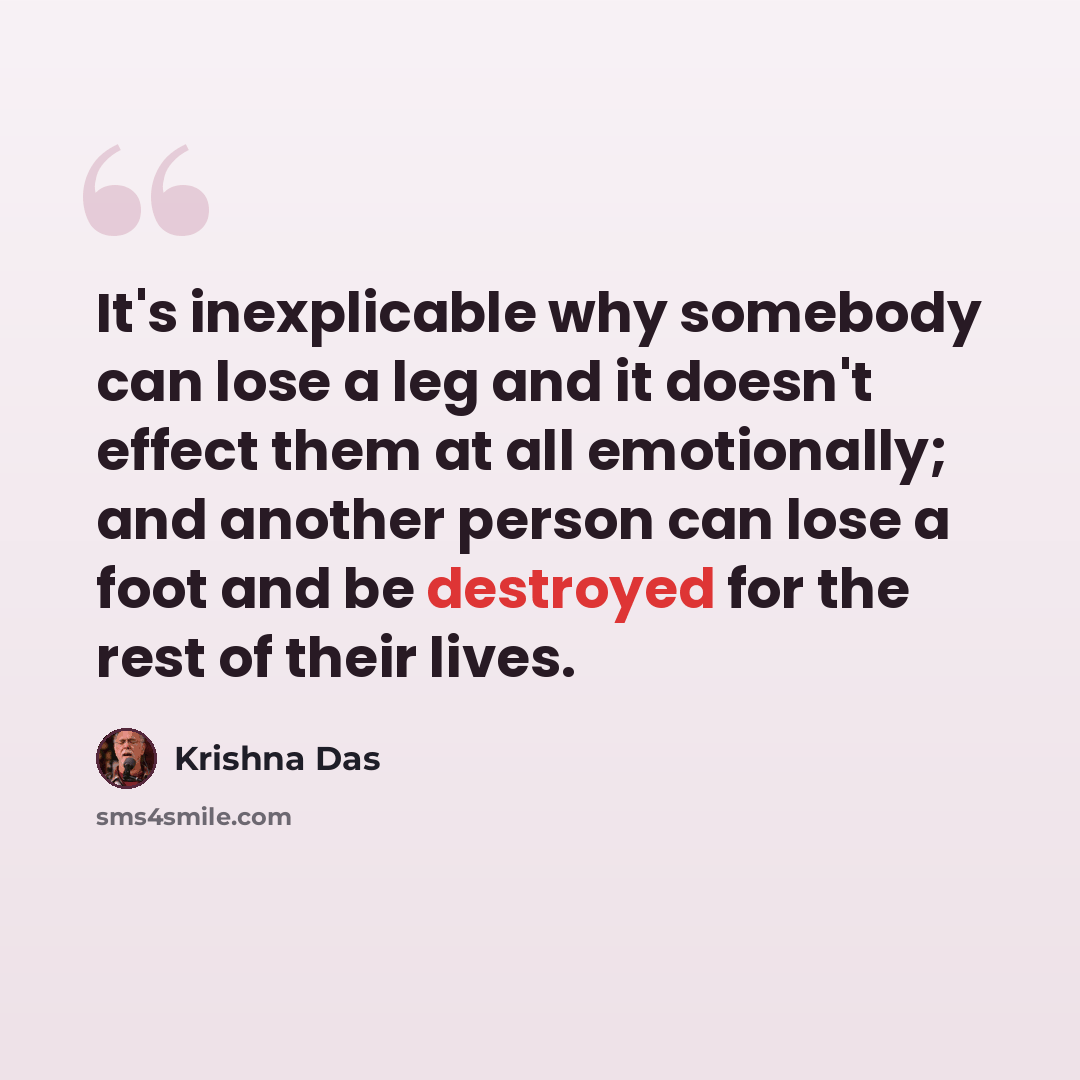 “It's inexplicable why somebody can lose a leg and it doesn't effect them at all emotionally; and another person can lose a foot and be destroyed for the rest of their lives.” quote by Krishna Das