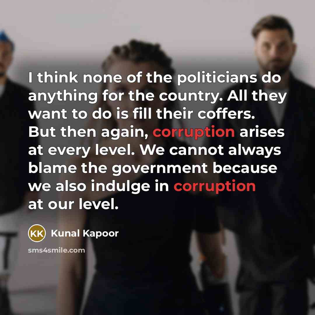 “I think none of the politicians do anything for the country. All they want to do is fill their coffers. But then again, corruption arises at every level. We cannot always blame the government because we also indulge in corruption at our level.” quote by Kunal Kapoor
