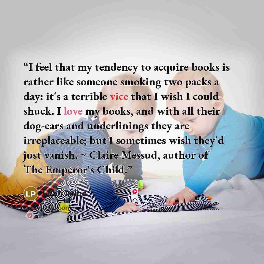 “I feel that my tendency to acquire books is rather like someone smoking two packs a day: it's a terrible vice that I wish I could shuck. I love my books, and with all their dog-ears and underlinings they are irreplaceable; but I sometimes wish they'd just vanish. ~ Claire Messud, author of The…” quote by Leah Price