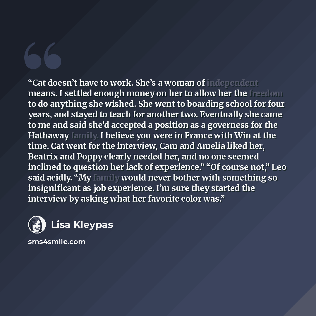 “Cat doesn’t have to work. She’s a woman of independent means. I settled enough money on her to allow her the freedom to do anything she wished. She went to boarding school for four years, and stayed to teach for another two. Eventually she came to me and said she’d accepted a position as a…” quote by Lisa Kleypas