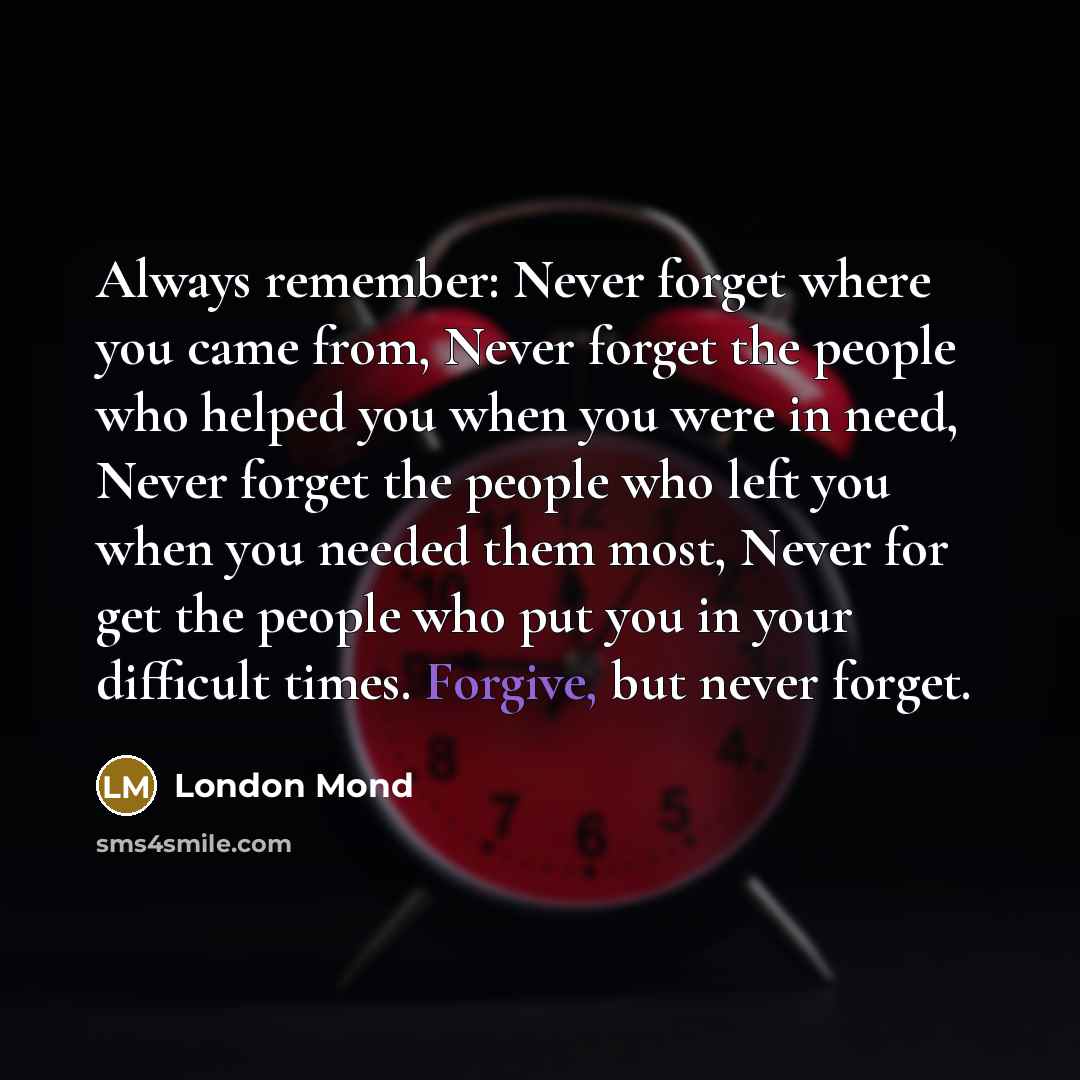 “Always remember: Never forget where you came from, Never forget the people who helped you when you were in need, Never forget the people who left you when you needed them most, Never for get the people who put you in your difficult times. Forgive, but never forget.” quote by London Mond