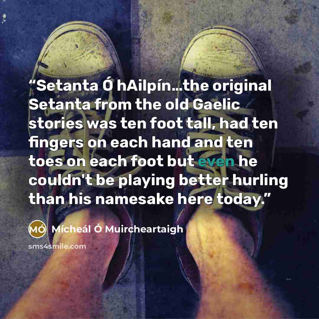 “Setanta Ó hAilpín…the original Setanta from the old Gaelic stories was ten foot tall, had ten fingers on each hand and ten toes on each foot but even he couldn't be playing better hurling than his namesake here today.” quote by Mícheál Ó Muircheartaigh
