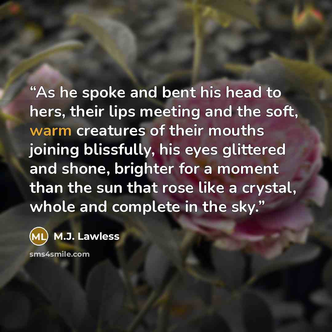 “As he spoke and bent his head to hers, their lips meeting and the soft, warm creatures of their mouths joining blissfully, his eyes glittered and shone, brighter for a moment than the sun that rose like a crystal, whole and complete in the sky.” quote by M.J. Lawless