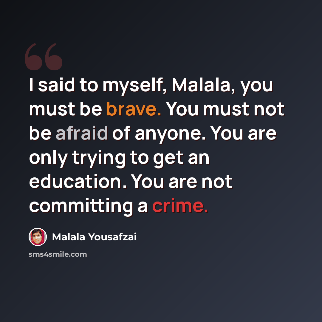 “I said to myself, Malala, you must be brave. You must not be afraid of anyone. You are only trying to get an education. You are not committing a crime.” quote by Malala Yousafzai