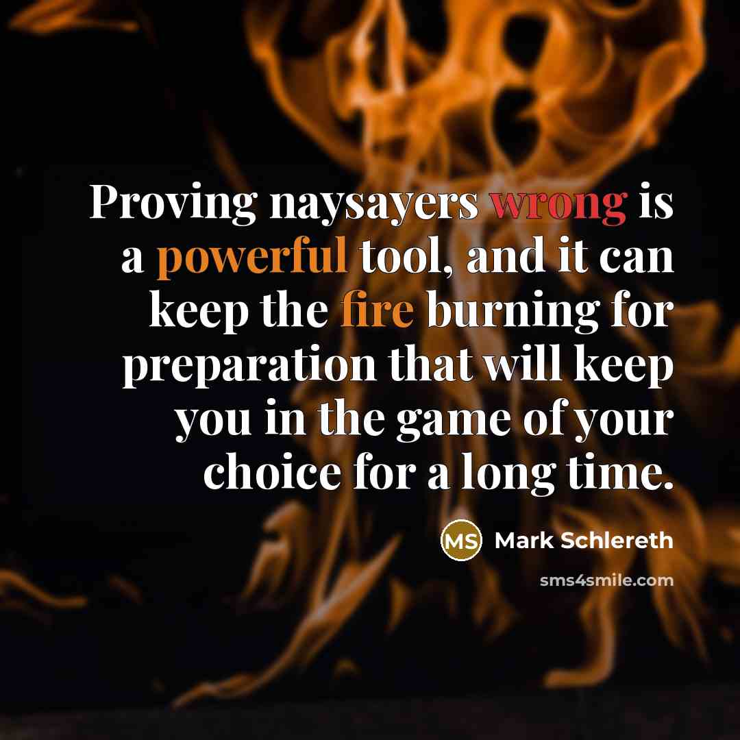“Proving naysayers wrong is a powerful tool, and it can keep the fire burning for preparation that will keep you in the game of your choice for a long time.” quote by Mark Schlereth
