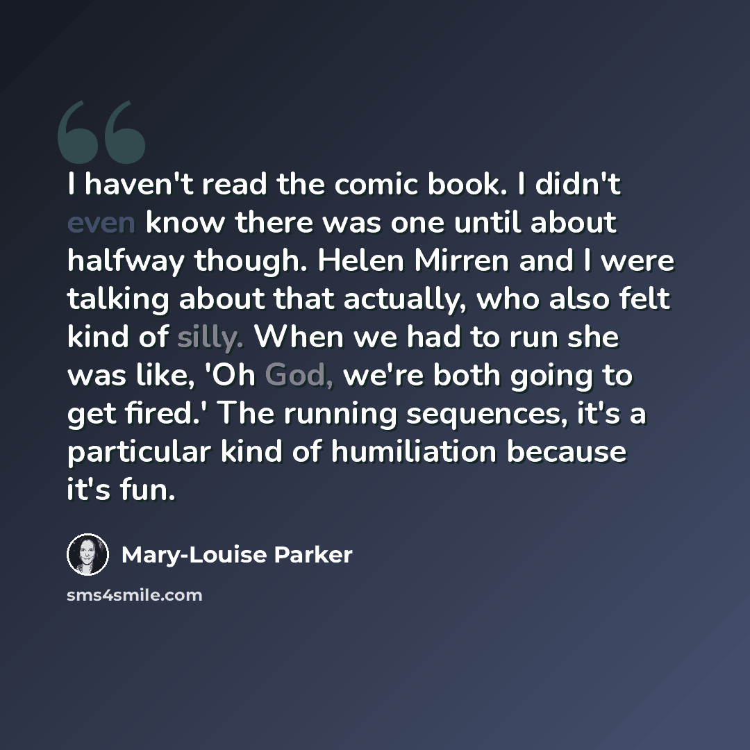 “I haven't read the comic book. I didn't even know there was one until about halfway though. Helen Mirren and I were talking about that actually, who also felt kind of silly. When we had to run she was like, 'Oh God, we're both going to get fired.' The running sequences, it's a particular kind of…” quote by Mary-Louise Parker