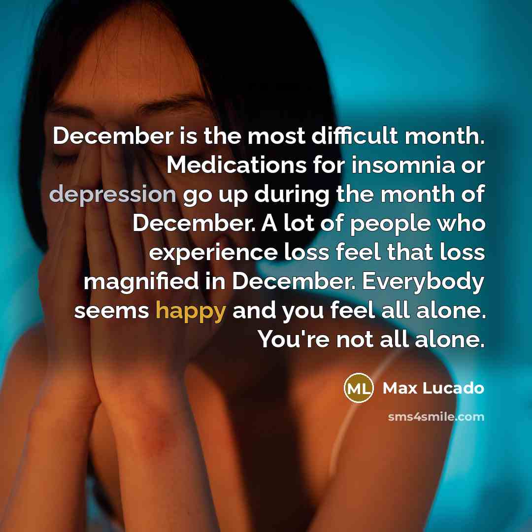 “December is the most difficult month. Medications for insomnia or depression go up during the month of December. A lot of people who experience loss feel that loss magnified in December. Everybody seems happy and you feel all alone. You're not all alone.” quote by Max Lucado