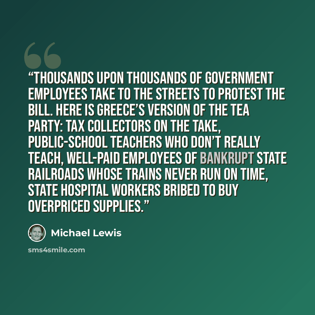 “Thousands upon thousands of government employees take to the streets to protest the bill. Here is Greece’s version of the Tea Party: tax collectors on the take, public-school teachers who don’t really teach, well-paid employees of bankrupt state railroads whose trains never run on time, state…” quote by Michael Lewis