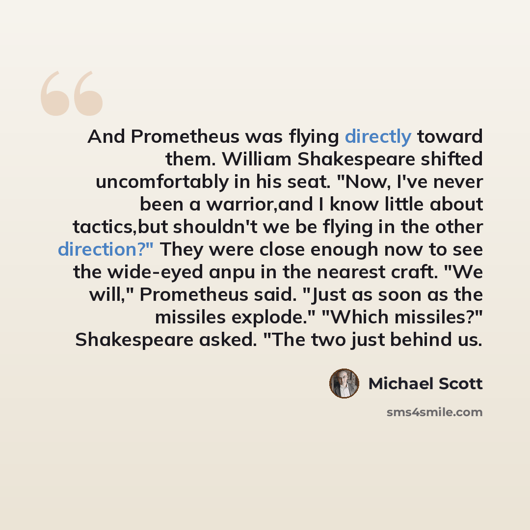 “And Prometheus was flying directly toward them. William Shakespeare shifted uncomfortably in his seat. "Now, I've never been a warrior,and I know little about tactics,but shouldn't we be flying in the other direction?" They were close enough now to see the wide-eyed anpu in the nearest craft. "We…” quote by Michael Scott