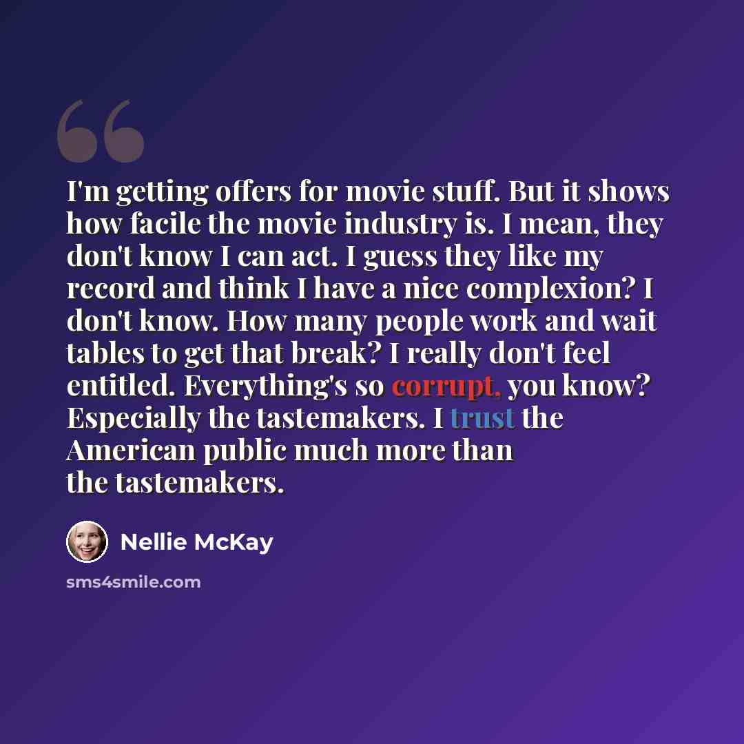 “I'm getting offers for movie stuff. But it shows how facile the movie industry is. I mean, they don't know I can act. I guess they like my record and think I have a nice complexion? I don't know. How many people work and wait tables to get that break? I really don't feel entitled. Everything's so…” quote by Nellie McKay