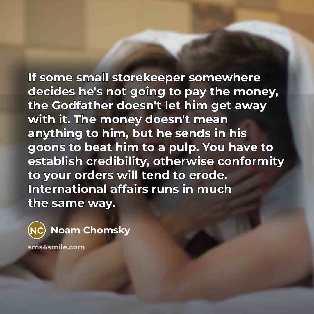 “If some small storekeeper somewhere decides he's not going to pay the money, the Godfather doesn't let him get away with it. The money doesn't mean anything to him, but he sends in his goons to beat him to a pulp. You have to establish credibility, otherwise conformity to your orders will tend to…” quote by Noam Chomsky