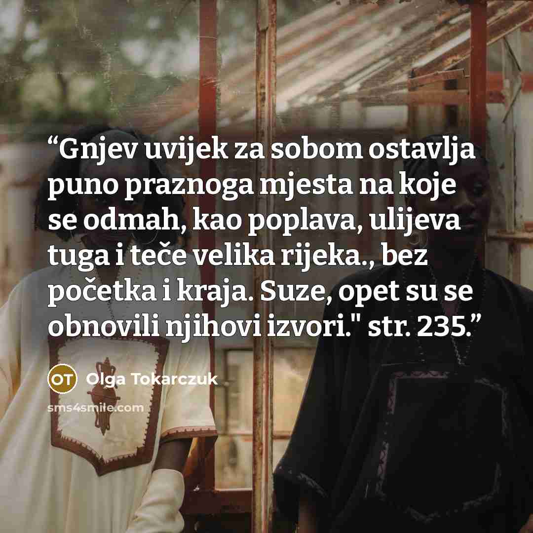 “Gnjev uvijek za sobom ostavlja puno praznoga mjesta na koje se odmah, kao poplava, ulijeva tuga i teče velika rijeka., bez početka i kraja. Suze, opet su se obnovili njihovi izvori." str. 235.” quote by Olga Tokarczuk