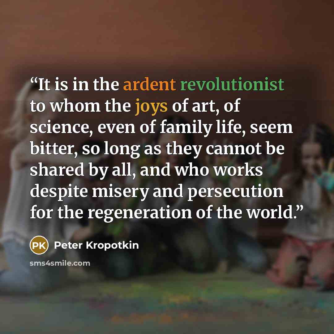 “It is in the ardent revolutionist to whom the joys of art, of science, even of family life, seem bitter, so long as they cannot be shared by all, and who works despite misery and persecution for the regeneration of the world.” quote by Peter Kropotkin
