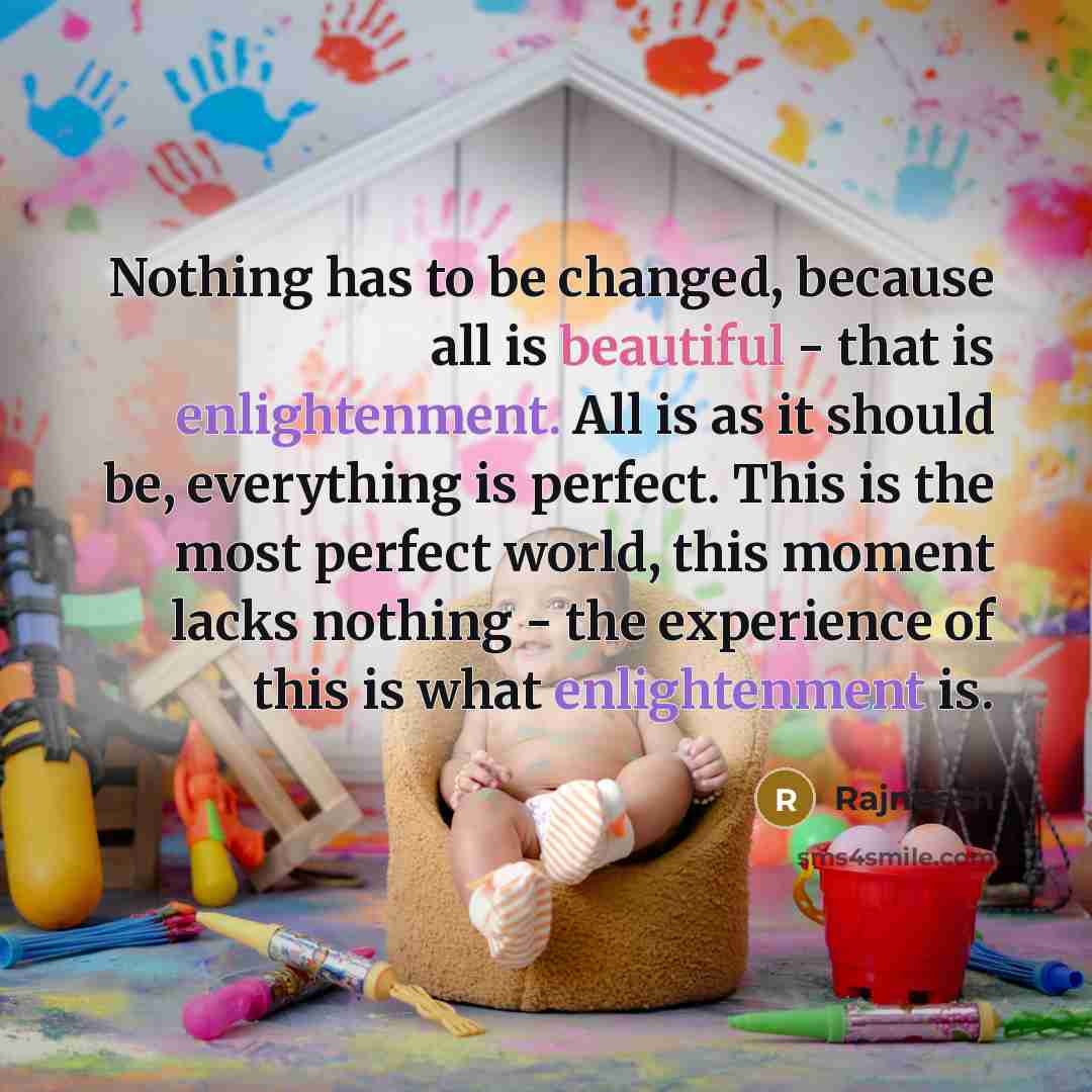 “Nothing has to be changed, because all is beautiful - that is enlightenment. All is as it should be, everything is perfect. This is the most perfect world, this moment lacks nothing - the experience of this is what enlightenment is.” quote by Rajneesh