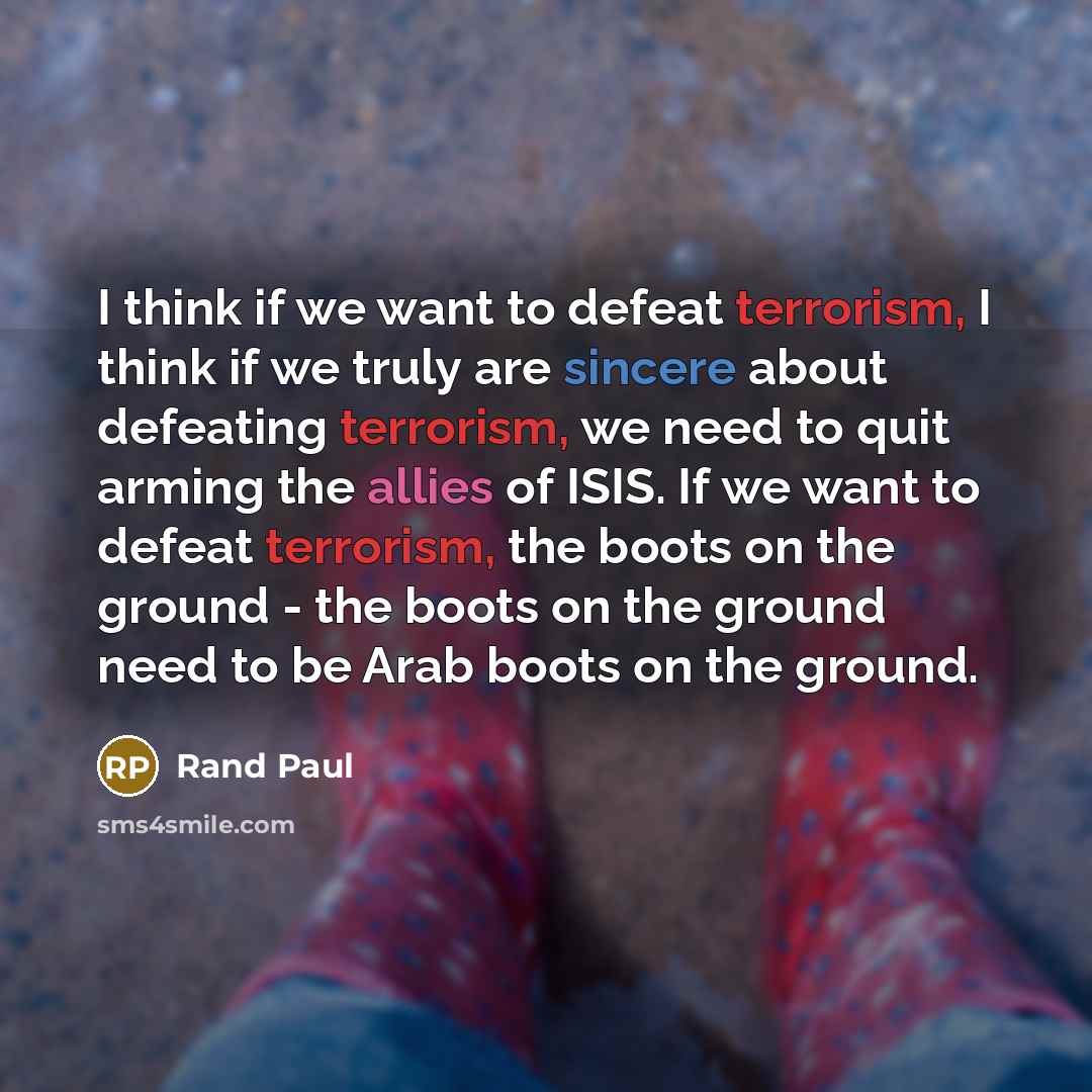 “I think if we want to defeat terrorism, I think if we truly are sincere about defeating terrorism, we need to quit arming the allies of ISIS. If we want to defeat terrorism, the boots on the ground - the boots on the ground need to be Arab boots on the ground.” quote by Rand Paul