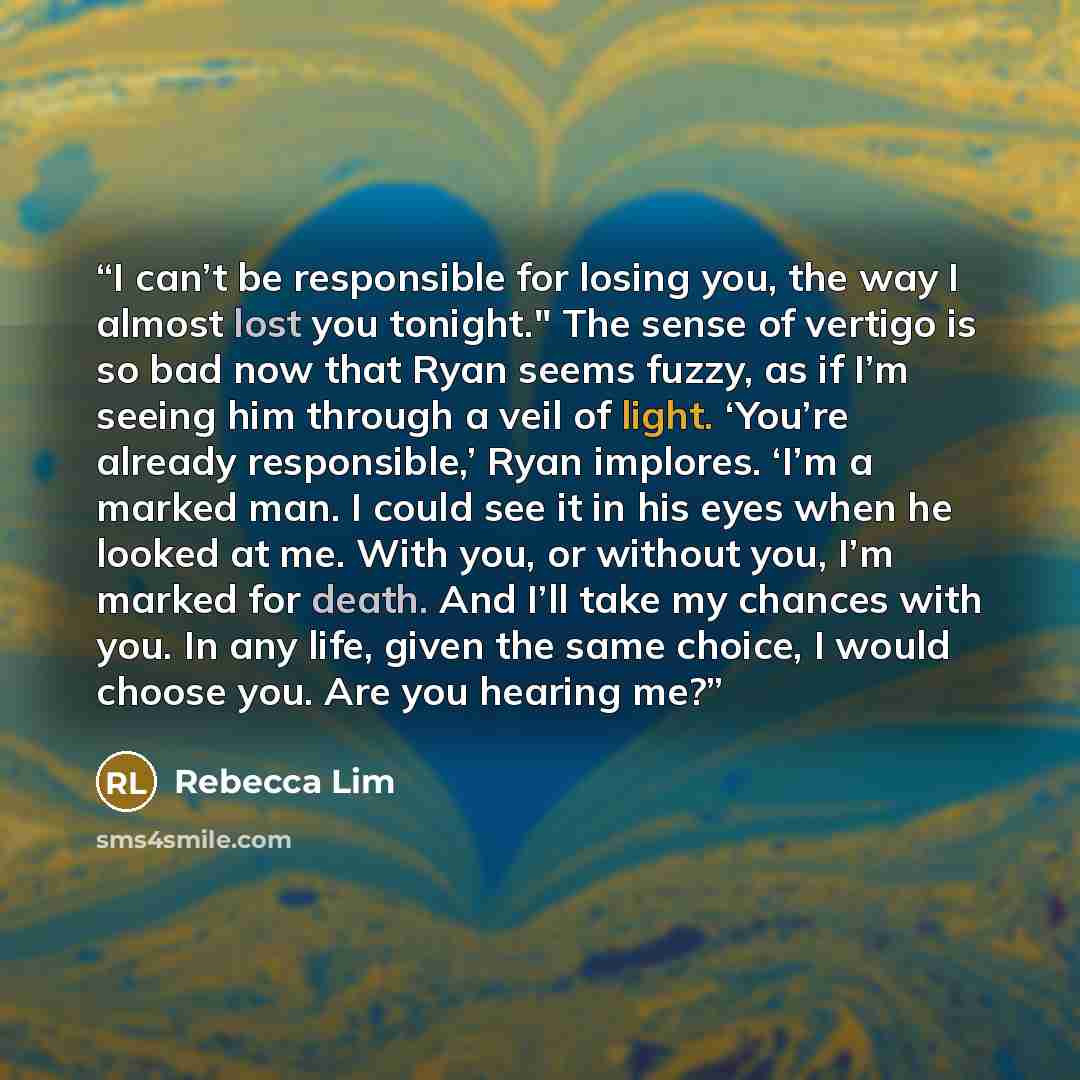 “I can’t be responsible for losing you, the way I almost lost you tonight." The sense of vertigo is so bad now that Ryan seems fuzzy, as if I’m seeing him through a veil of light. ‘You’re already responsible,’ Ryan implores. ‘I’m a marked man. I could see it in his eyes when he looked at me. With…” quote by Rebecca Lim