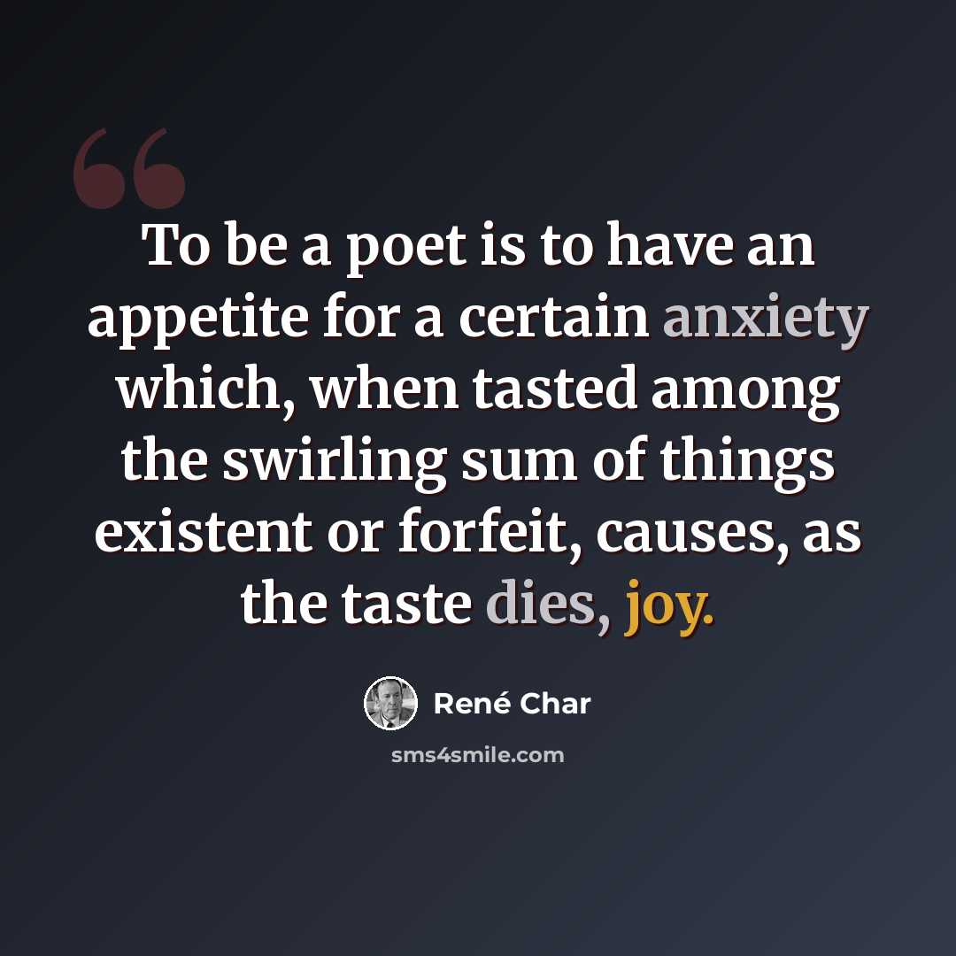 “To be a poet is to have an appetite for a certain anxiety which, when tasted among the swirling sum of things existent or forfeit, causes, as the taste dies, joy.” quote by Rene Char