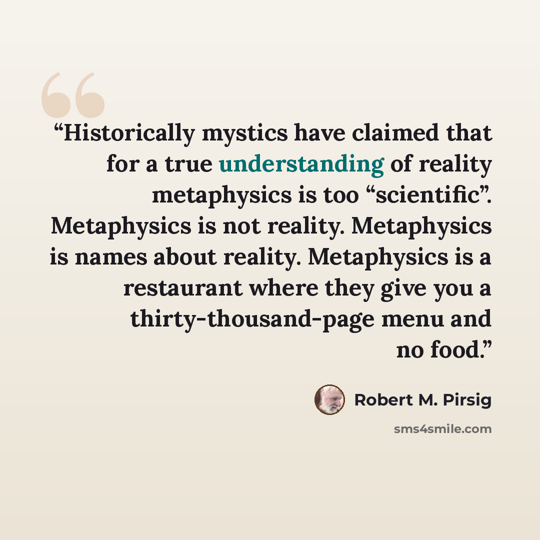 “Historically mystics have claimed that for a true understanding of reality metaphysics is too “scientific”. Metaphysics is not reality. Metaphysics is names about reality. Metaphysics is a restaurant where they give you a thirty-thousand-page menu and no food.” quote by Robert M. Pirsig
