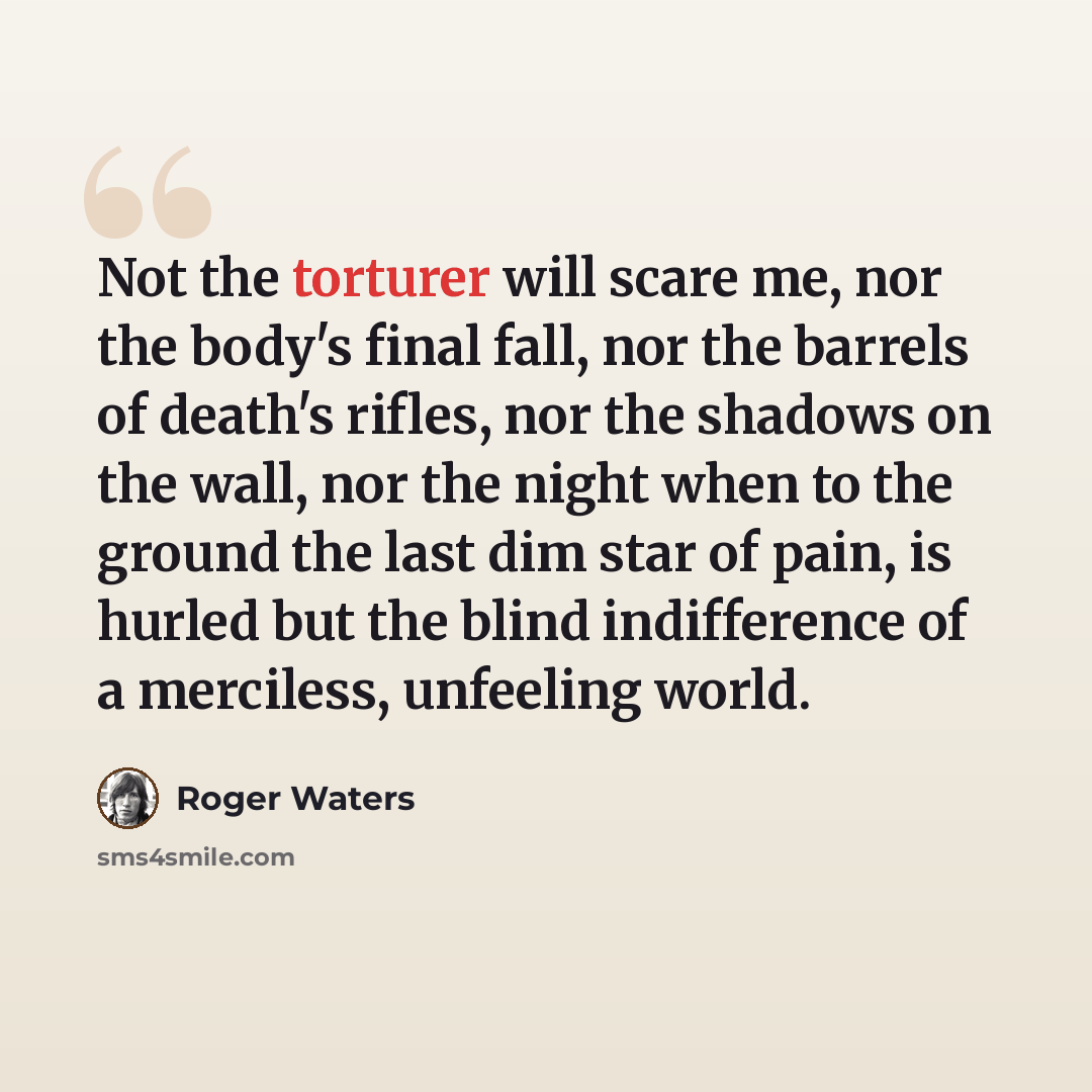 “Not the torturer will scare me, nor the body's final fall, nor the barrels of death's rifles, nor the shadows on the wall, nor the night when to the ground the last dim star of pain, is hurled but the blind indifference of a merciless, unfeeling world.” quote by Roger Waters