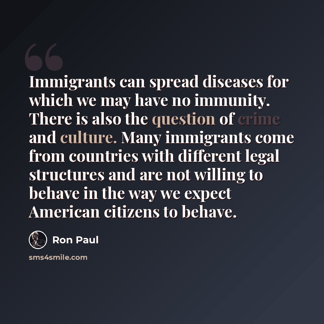 “Immigrants can spread diseases for which we may have no immunity. There is also the question of crime and culture. Many immigrants come from countries with different legal structures and are not willing to behave in the way we expect American citizens to behave.” quote by Ron Paul