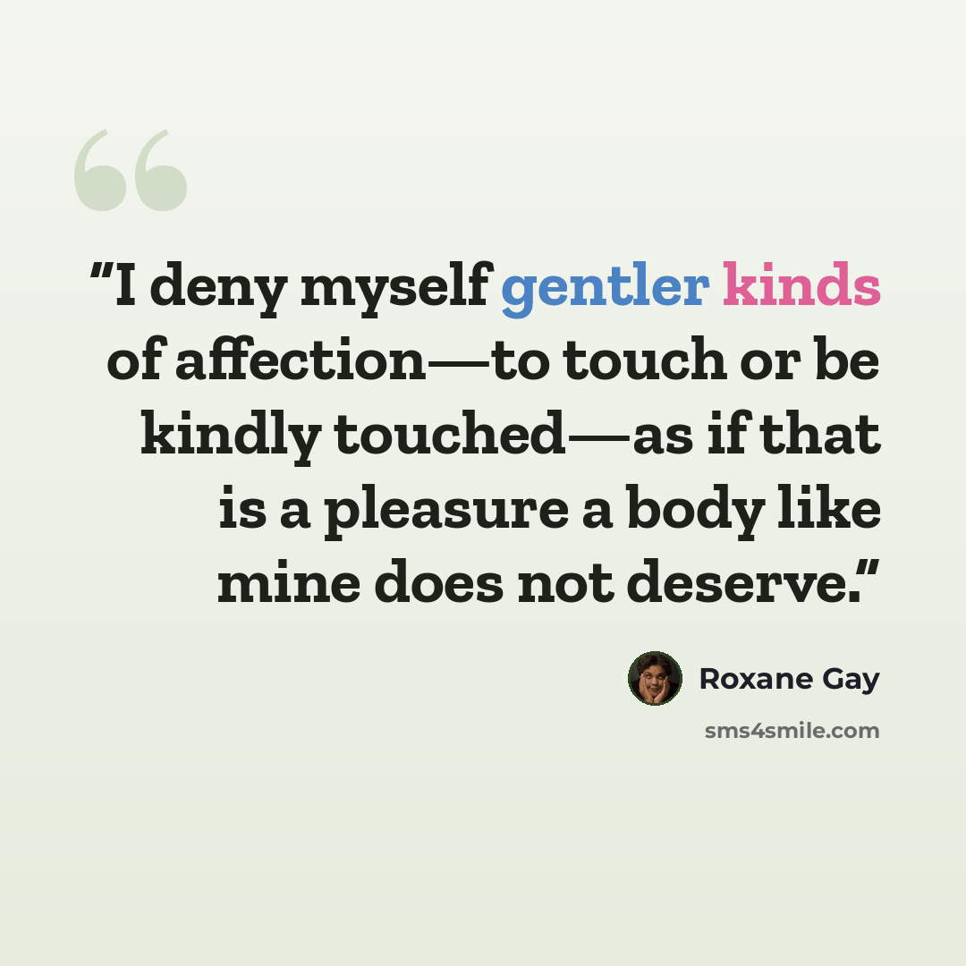 “I deny myself gentler kinds of affection—to touch or be kindly touched—as if that is a pleasure a body like mine does not deserve.” quote by Roxane Gay