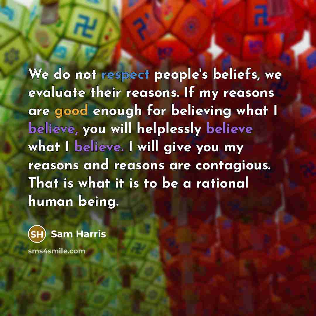 “We do not respect people's beliefs, we evaluate their reasons. If my reasons are good enough for believing what I believe, you will helplessly believe what I believe. I will give you my reasons and reasons are contagious. That is what it is to be a rational human being.” quote by Sam Harris