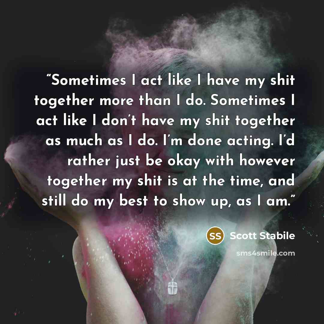 “Sometimes I act like I have my shit together more than I do. Sometimes I act like I don’t have my shit together as much as I do. I’m done acting. I’d rather just be okay with however together my shit is at the time, and still do my best to show up, as I am.” quote by Scott Stabile