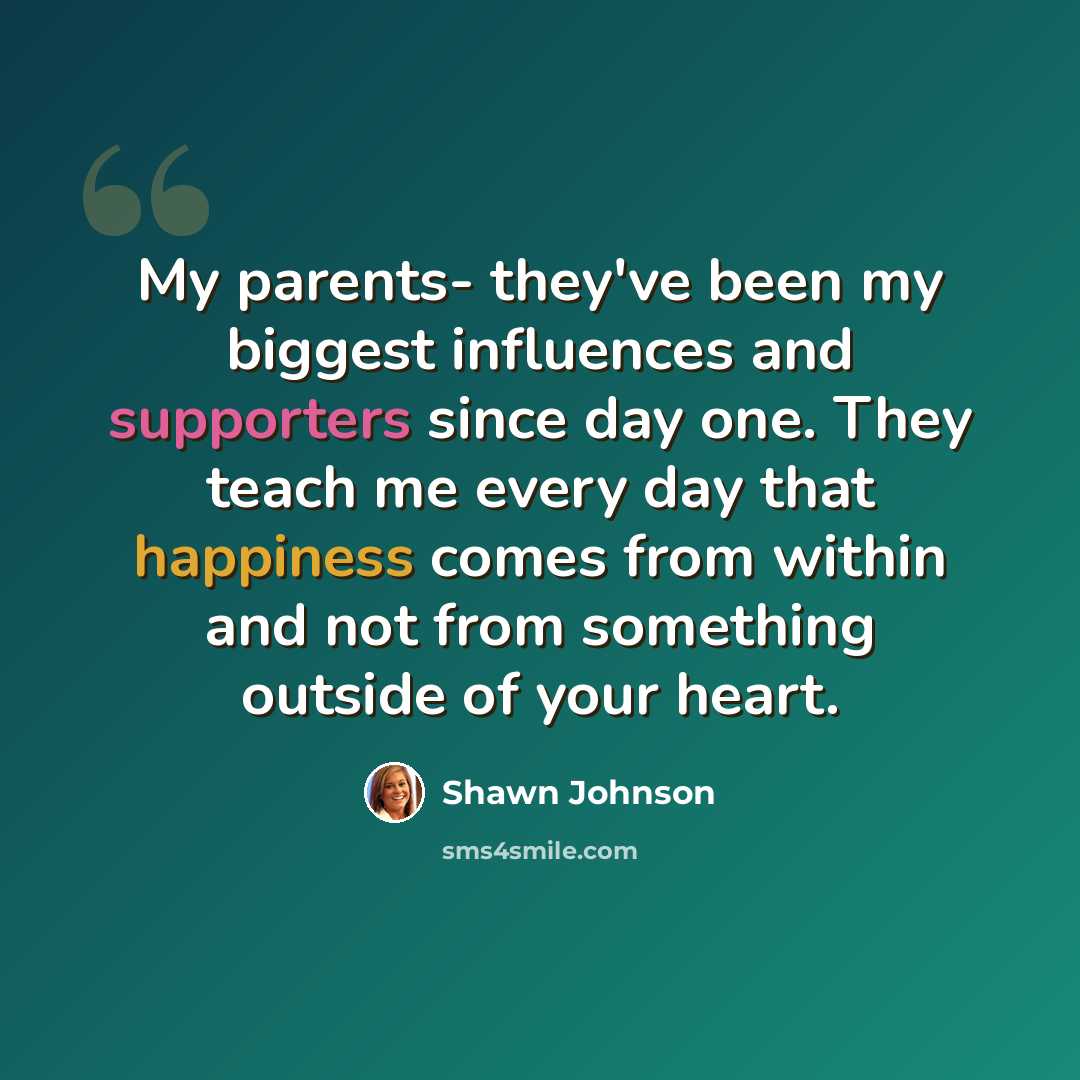 “My parents- they've been my biggest influences and supporters since day one. They teach me every day that happiness comes from within and not from something outside of your heart.” quote by Shawn Johnson