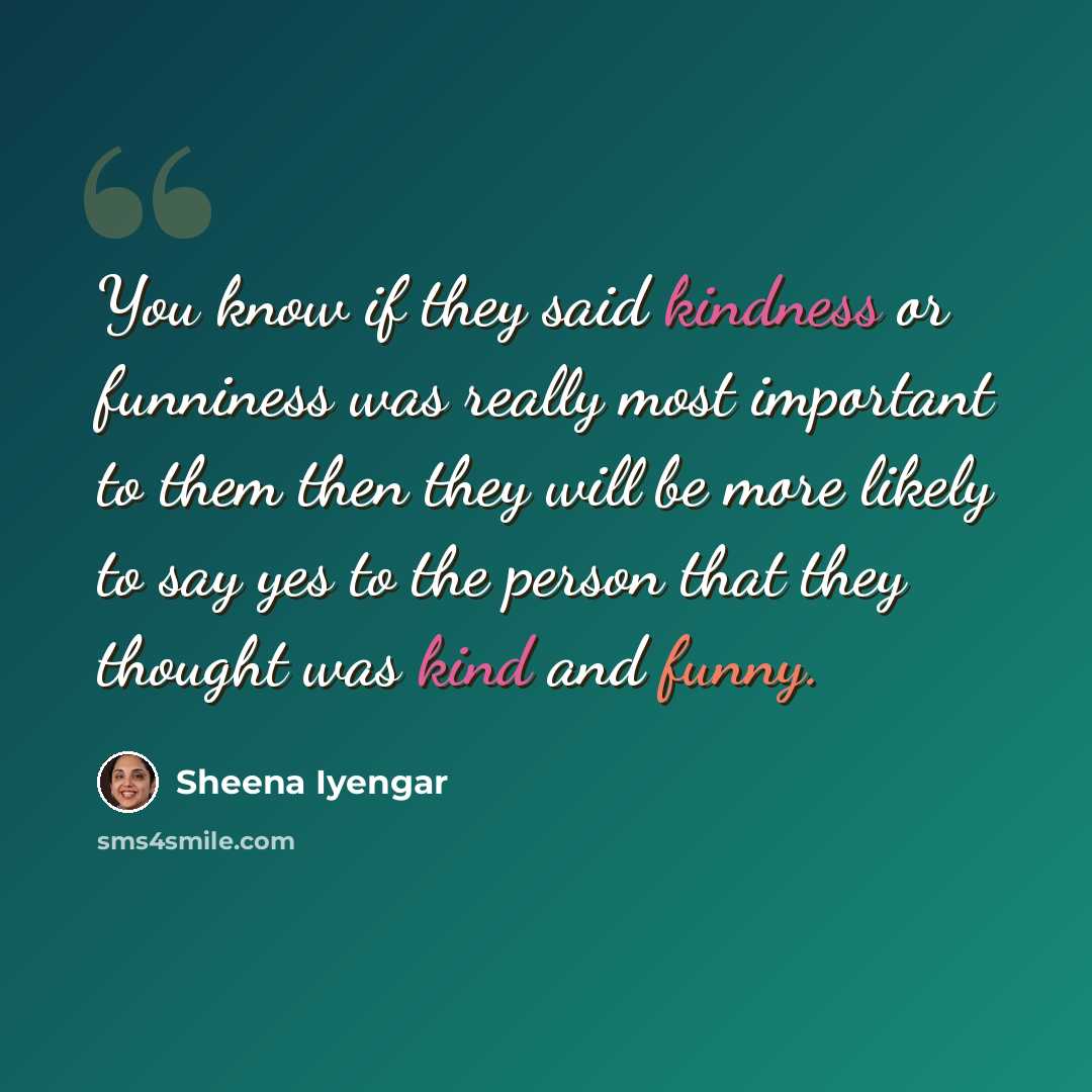 “You know if they said kindness or funniness was really most important to them then they will be more likely to say yes to the person that they thought was kind and funny.” quote by Sheena Iyengar