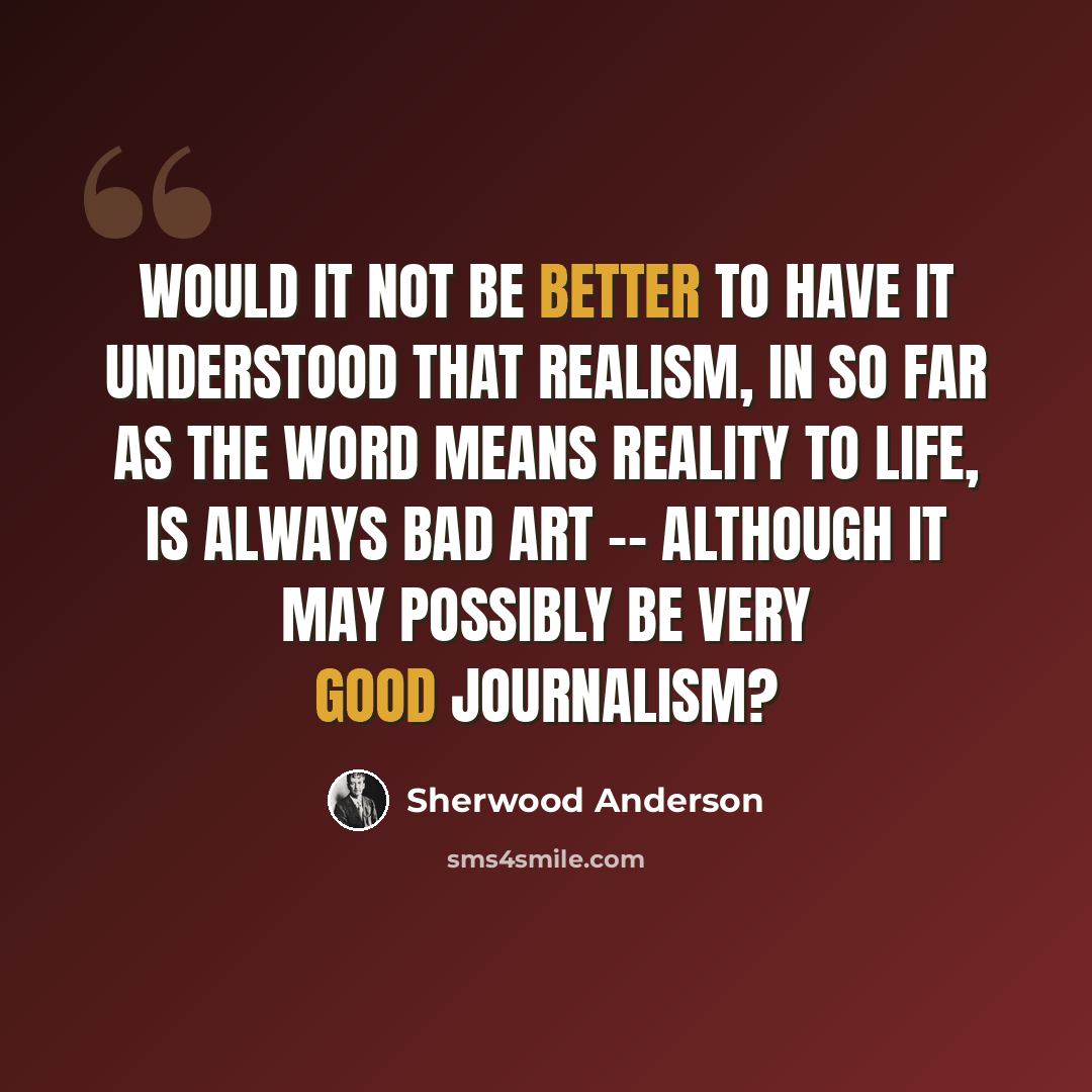 “Would it not be better to have it understood that realism, in so far as the word means reality to life, is always bad art -- although it may possibly be very good journalism?” quote by Sherwood Anderson