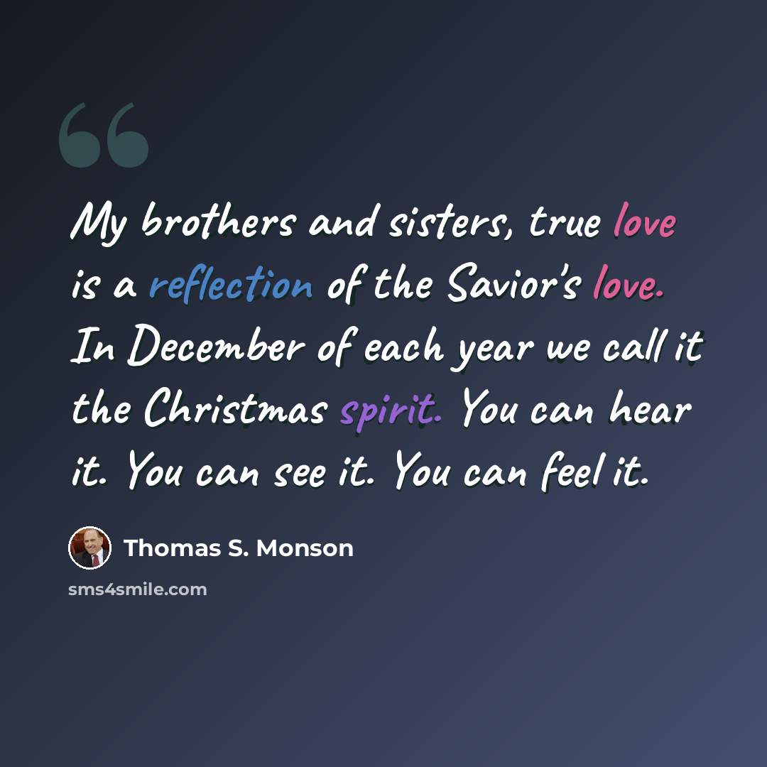 “My brothers and sisters, true love is a reflection of the Savior's love. In December of each year we call it the Christmas spirit. You can hear it. You can see it. You can feel it.” quote by Thomas S. Monson