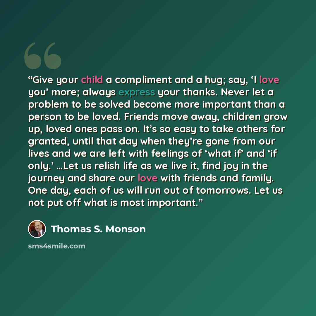 “Give your child a compliment and a hug; say, ‘I love you’ more; always express your thanks. Never let a problem to be solved become more important than a person to be loved. Friends move away, children grow up, loved ones pass on. It’s so easy to take others for granted, until that day when…” quote by Thomas S. Monson