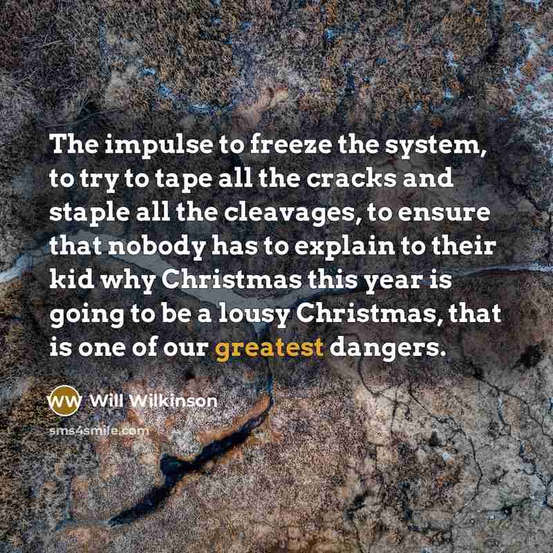 “The impulse to freeze the system, to try to tape all the cracks and staple all the cleavages, to ensure that nobody has to explain to their kid why Christmas this year is going to be a lousy Christmas, that is one of our greatest dangers.” quote by Will Wilkinson