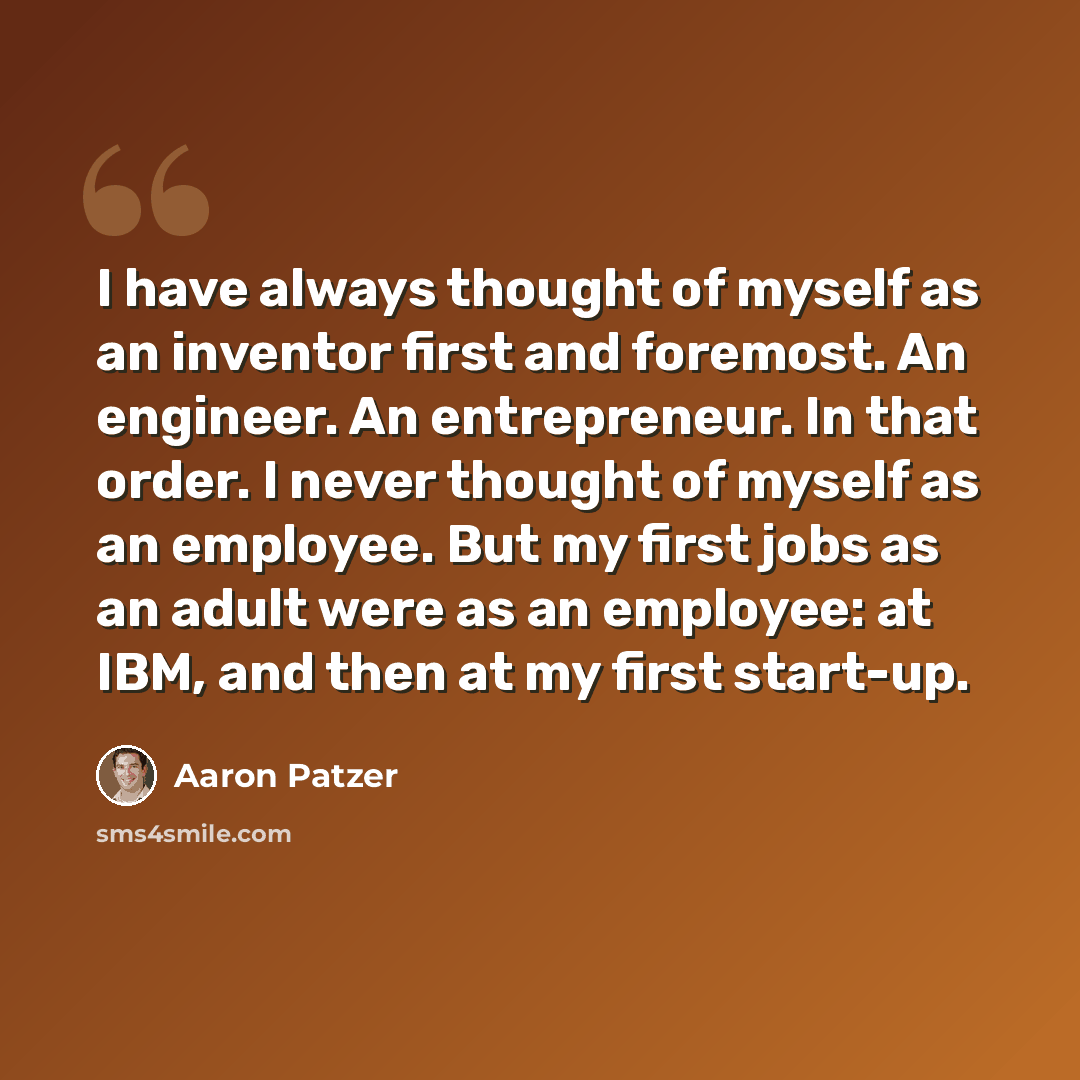 “I have always thought of myself as an inventor first and foremost. An engineer. An entrepreneur. In that order. I never thought of myself as an employee. But my first jobs as an adult were as an employee: at IBM, and then at my first start-up.” quote by Aaron Patzer