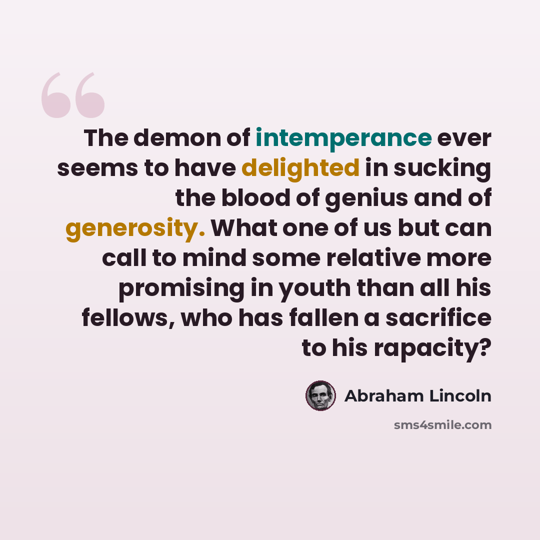 “The demon of intemperance ever seems to have delighted in sucking the blood of genius and of generosity. What one of us but can call to mind some relative more promising in youth than all his fellows, who has fallen a sacrifice to his rapacity?” quote by Abraham Lincoln