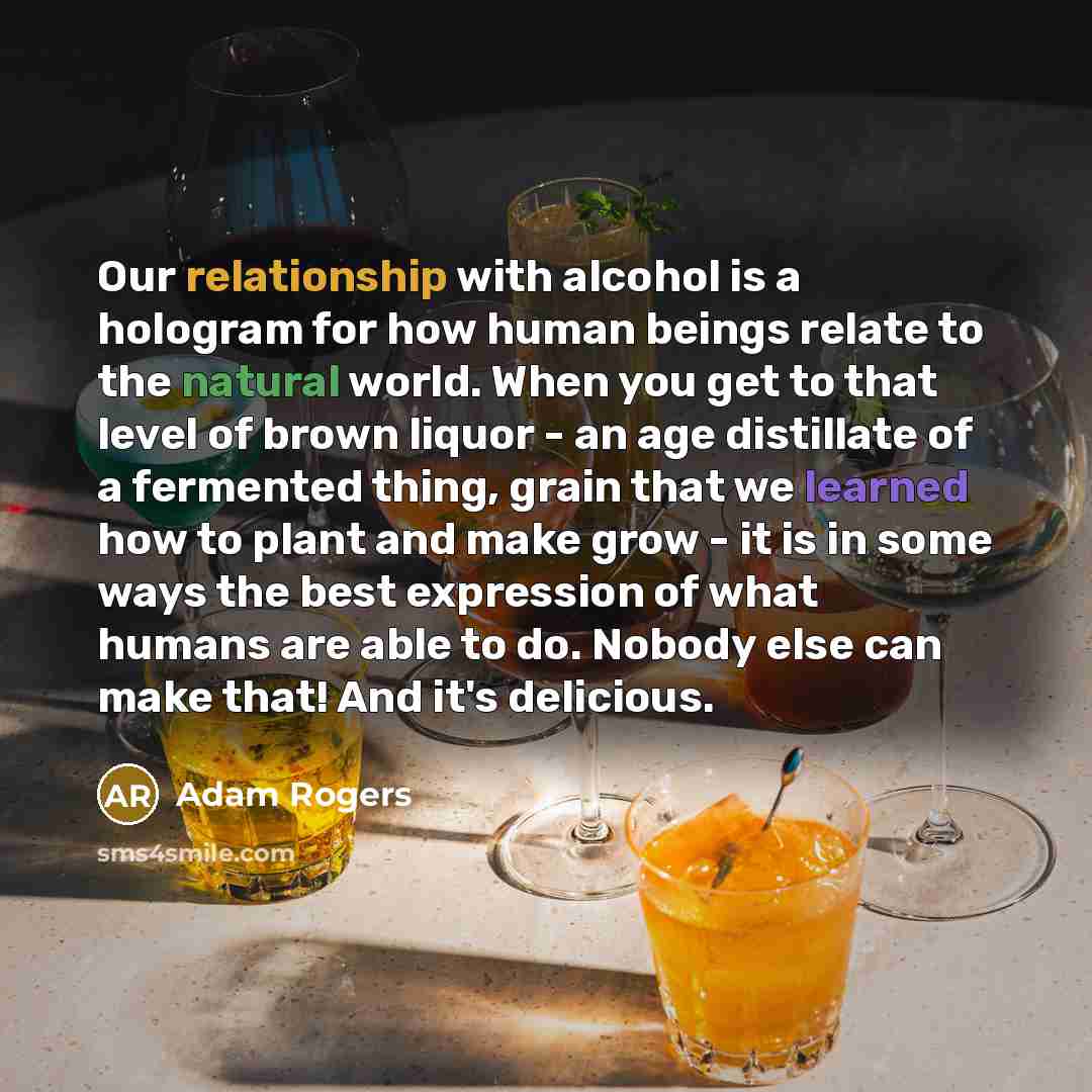 “Our relationship with alcohol is a hologram for how human beings relate to the natural world. When you get to that level of brown liquor - an age distillate of a fermented thing, grain that we learned how to plant and make grow - it is in some ways the best expression of what humans are able to…” quote by Adam Rogers