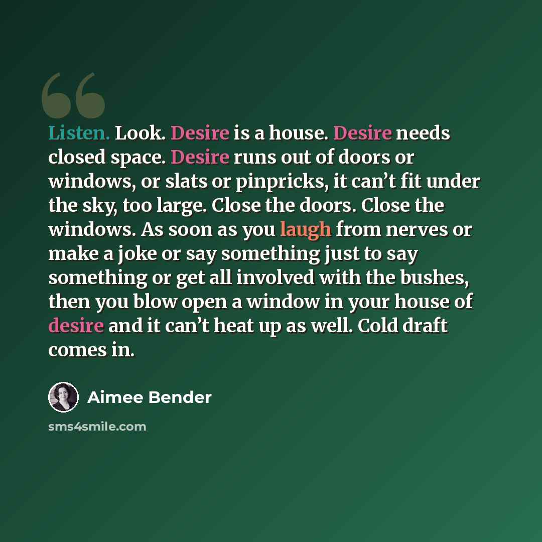 “Listen. Look. Desire is a house. Desire needs closed space. Desire runs out of doors or windows, or slats or pinpricks, it can’t fit under the sky, too large. Close the doors. Close the windows. As soon as you laugh from nerves or make a joke or say something just to say something or get all…” quote by Aimee Bender