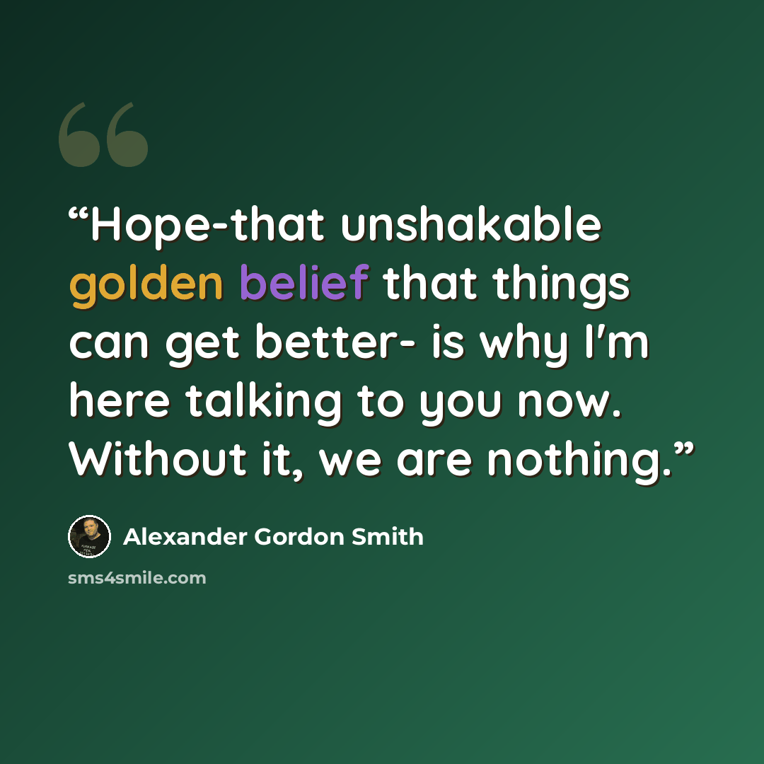 “Hope-that unshakable golden belief that things can get better- is why I'm here talking to you now. Without it, we are nothing.” quote by Alexander Gordon Smith