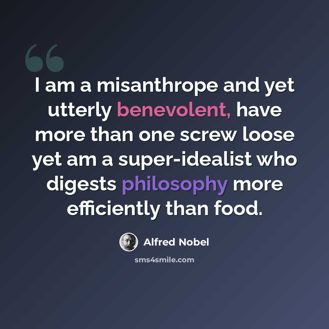 “I am a misanthrope and yet utterly benevolent, have more than one screw loose yet am a super-idealist who digests philosophy more efficiently than food.” quote by Alfred Nobel