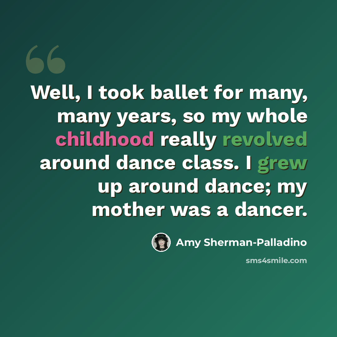 “Well, I took ballet for many, many years, so my whole childhood really revolved around dance class. I grew up around dance; my mother was a dancer.” quote by Amy Sherman-Palladino