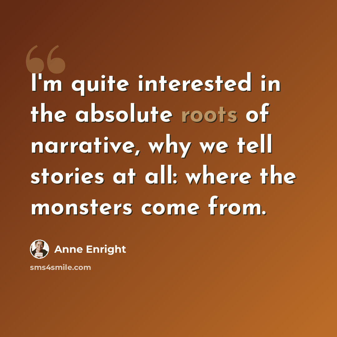 “I'm quite interested in the absolute roots of narrative, why we tell stories at all: where the monsters come from.” quote by Anne Enright