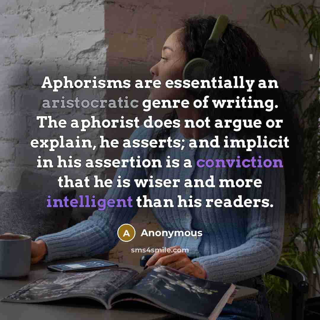 “Aphorisms are essentially an aristocratic genre of writing. The aphorist does not argue or explain, he asserts; and implicit in his assertion is a conviction that he is wiser and more intelligent than his readers.” quote by Anonymous