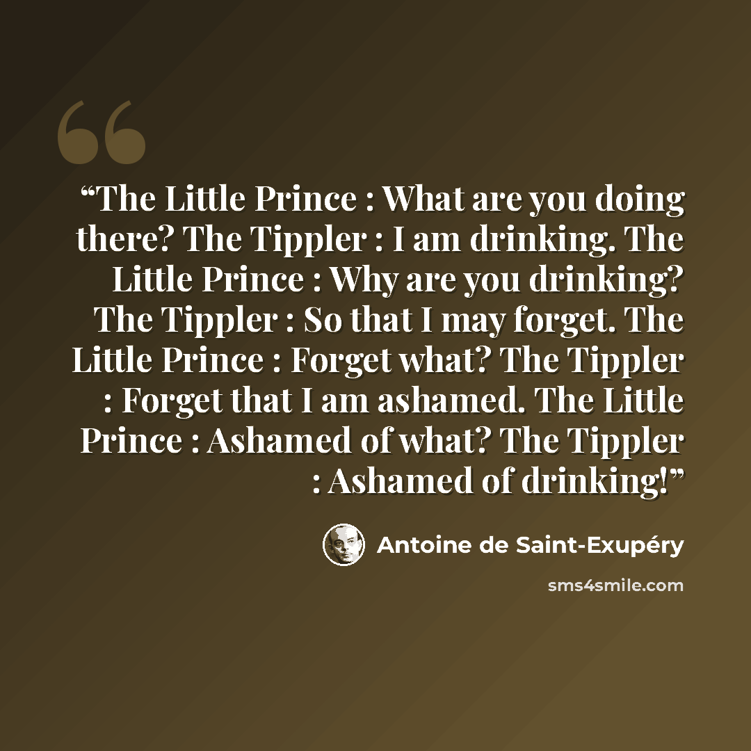 “The Little Prince : What are you doing there? The Tippler : I am drinking. The Little Prince : Why are you drinking? The Tippler : So that I may forget. The Little Prince : Forget what? The Tippler : Forget that I am ashamed. The Little Prince : Ashamed of what? The Tippler : Ashamed of drinking!” quote by Antoine de Saint-Exupéry