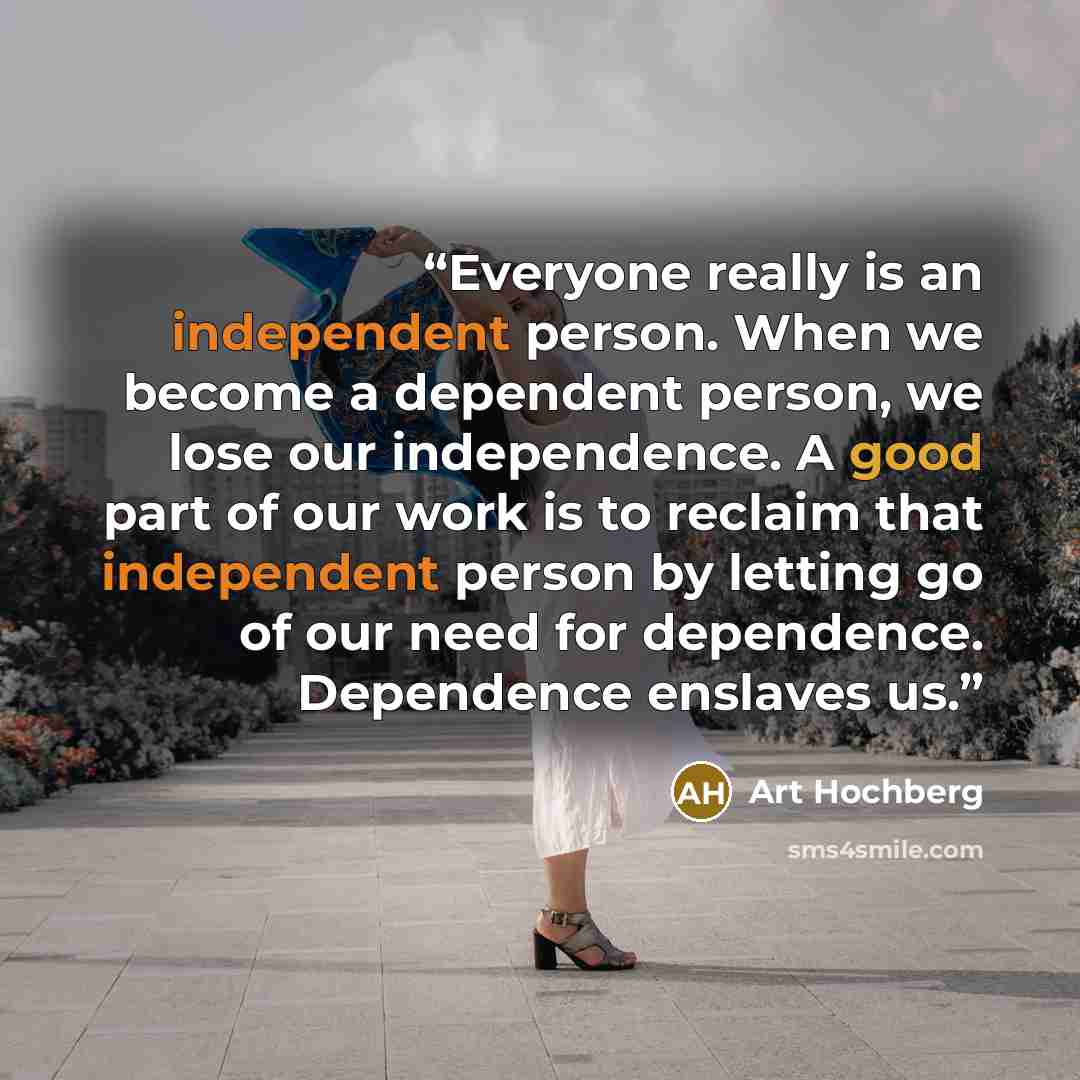 “Everyone really is an independent person. When we become a dependent person, we lose our independence. A good part of our work is to reclaim that independent person by letting go of our need for dependence. Dependence enslaves us.” quote by Art Hochberg
