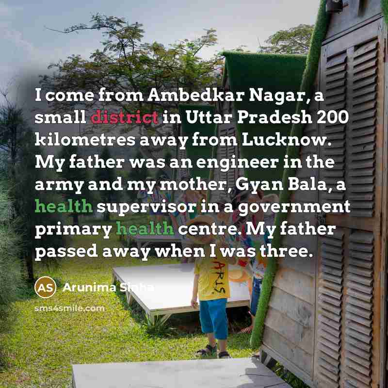 “I come from Ambedkar Nagar, a small district in Uttar Pradesh 200 kilometres away from Lucknow. My father was an engineer in the army and my mother, Gyan Bala, a health supervisor in a government primary health centre. My father passed away when I was three.” quote by Arunima Sinha