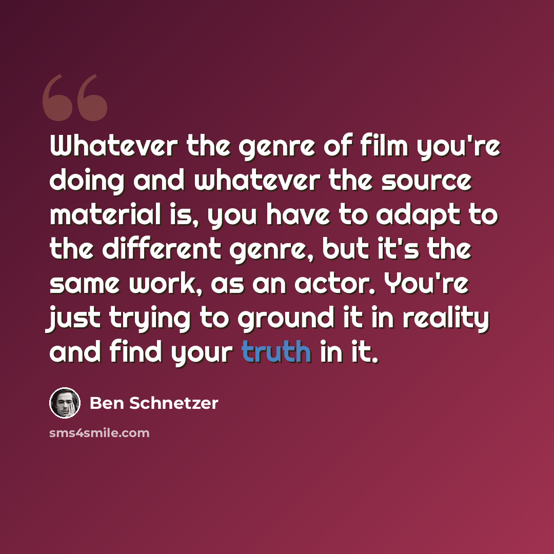 “Whatever the genre of film you're doing and whatever the source material is, you have to adapt to the different genre, but it's the same work, as an actor. You're just trying to ground it in reality and find your truth in it.” quote by Ben Schnetzer