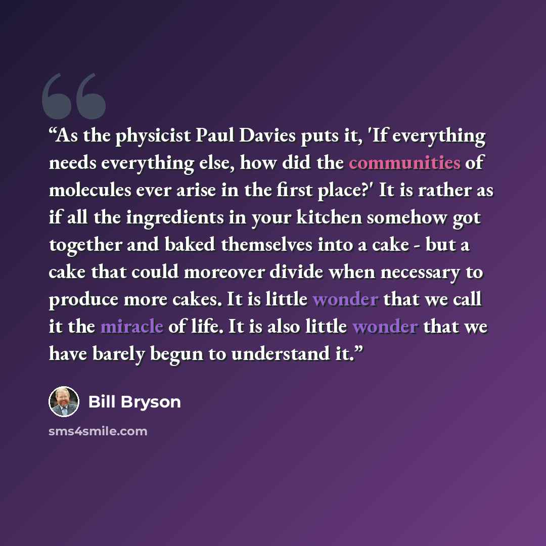 “As the physicist Paul Davies puts it, 'If everything needs everything else, how did the communities of molecules ever arise in the first place?' It is rather as if all the ingredients in your kitchen somehow got together and baked themselves into a cake - but a cake that could moreover divide when…” quote by Bill Bryson