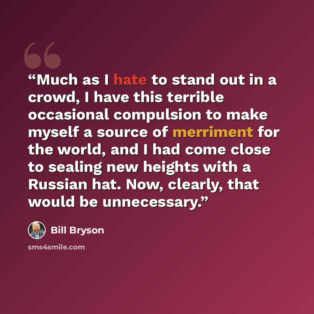 “Much as I hate to stand out in a crowd, I have this terrible occasional compulsion to make myself a source of merriment for the world, and I had come close to sealing new heights with a Russian hat. Now, clearly, that would be unnecessary.” quote by Bill Bryson